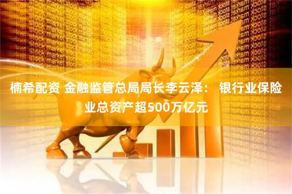 楠希配资 金融监管总局局长李云泽： 银行业保险业总资产超500万亿元