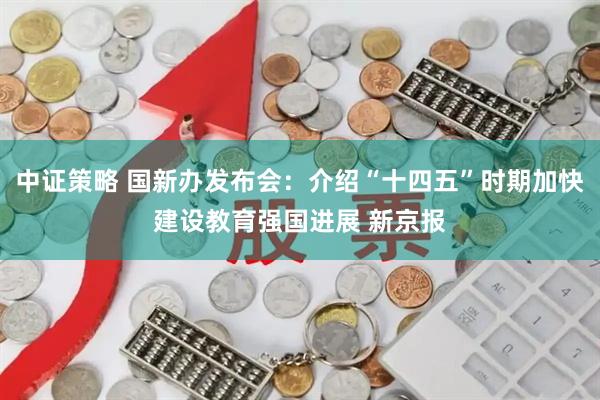中证策略 国新办发布会：介绍“十四五”时期加快建设教育强国进展 新京报