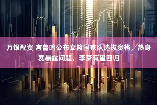 万银配资 宫鲁鸣公布女篮国家队选拔资格，热身赛暴露问题，李梦有望回归