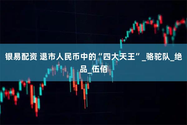 银易配资 退市人民币中的“四大天王”_骆驼队_绝品_伍佰