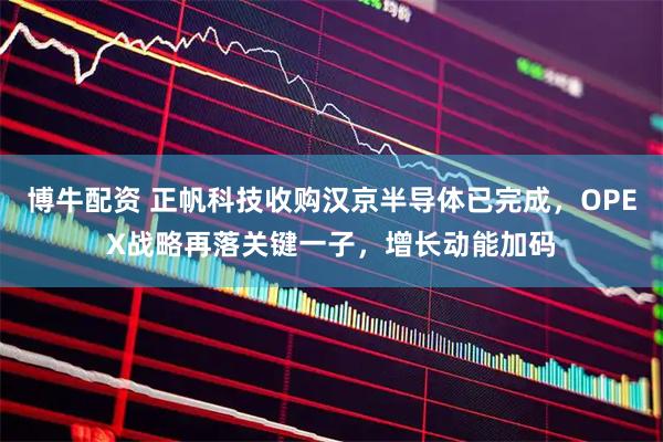 博牛配资 正帆科技收购汉京半导体已完成，OPEX战略再落关键一子，增长动能加码