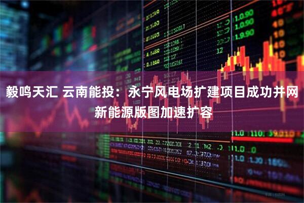 毅鸣天汇 云南能投：永宁风电场扩建项目成功并网 新能源版图加速扩容