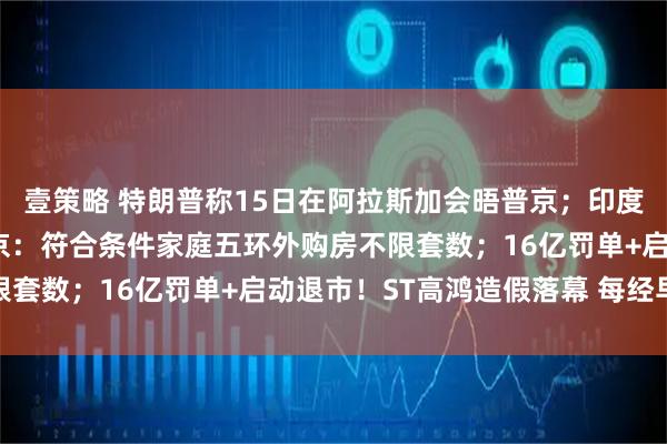 壹策略 特朗普称15日在阿拉斯加会晤普京；印度“硬刚”美国加税；北京：符合条件家庭五环外购房不限套数；16亿罚单+启动退市！ST高鸿造假落幕 每经早参