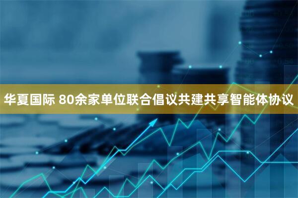 华夏国际 80余家单位联合倡议共建共享智能体协议