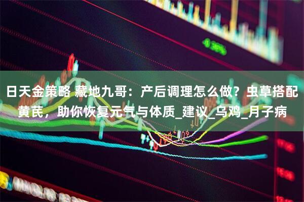 日天金策略 藏地九哥：产后调理怎么做？虫草搭配黄芪，助你恢复元气与体质_建议_乌鸡_月子病
