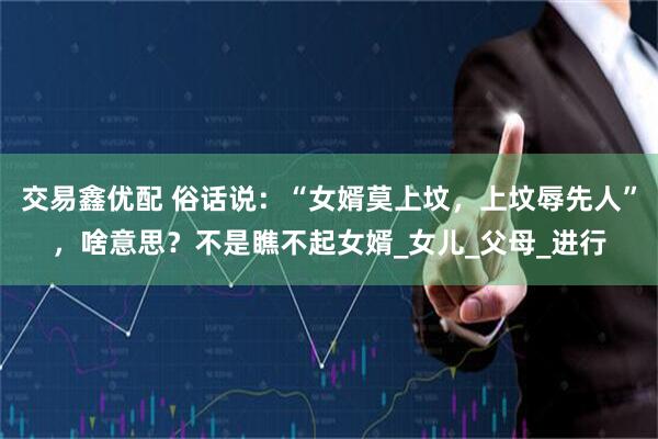 交易鑫优配 俗话说：“女婿莫上坟，上坟辱先人”，啥意思？不是瞧不起女婿_女儿_父母_进行
