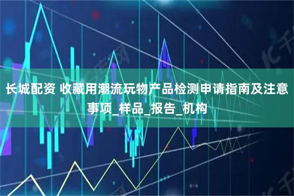 长城配资 收藏用潮流玩物产品检测申请指南及注意事项_样品_报告_机构