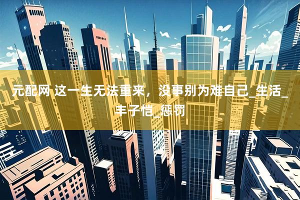 元配网 这一生无法重来，没事别为难自己_生活_丰子恺_惩罚