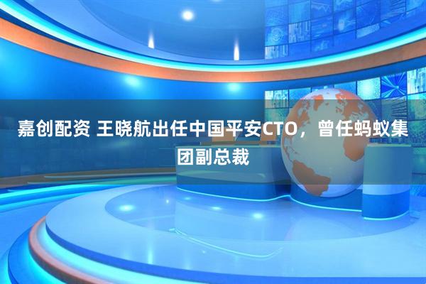 嘉创配资 王晓航出任中国平安CTO，曾任蚂蚁集团副总裁