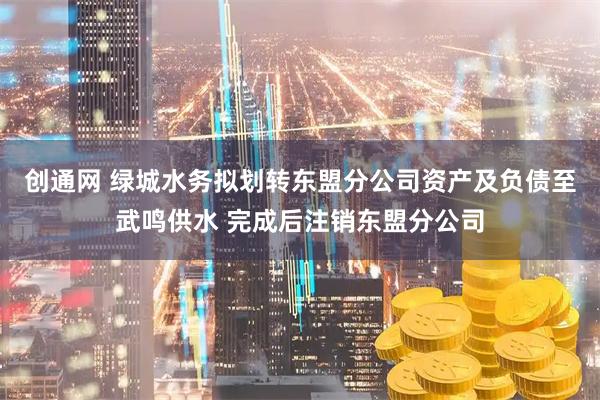 创通网 绿城水务拟划转东盟分公司资产及负债至武鸣供水 完成后注销东盟分公司