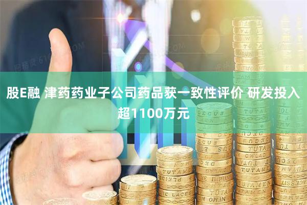 股E融 津药药业子公司药品获一致性评价 研发投入超1100万元