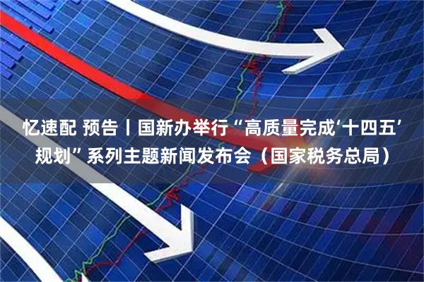 忆速配 预告丨国新办举行“高质量完成‘十四五’规划”系列主题新闻发布会（国家税务总局）