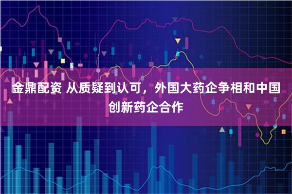 金鼎配资 从质疑到认可，外国大药企争相和中国创新药企合作
