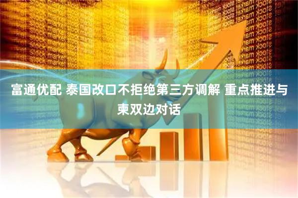 富通优配 泰国改口不拒绝第三方调解 重点推进与柬双边对话