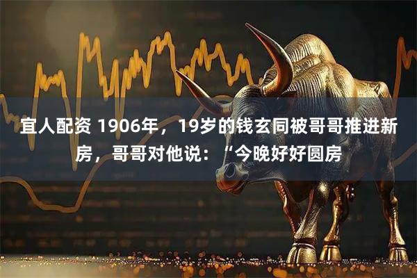 宜人配资 1906年，19岁的钱玄同被哥哥推进新房，哥哥对他说：“今晚好好圆房