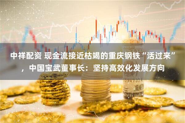 中祥配资 现金流接近枯竭的重庆钢铁“活过来”，中国宝武董事长：坚持高效化发展方向