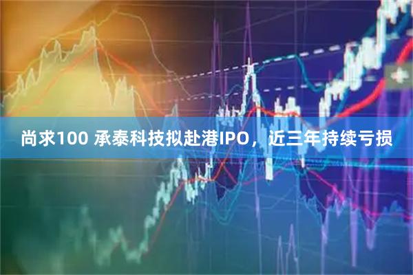 尚求100 承泰科技拟赴港IPO，近三年持续亏损
