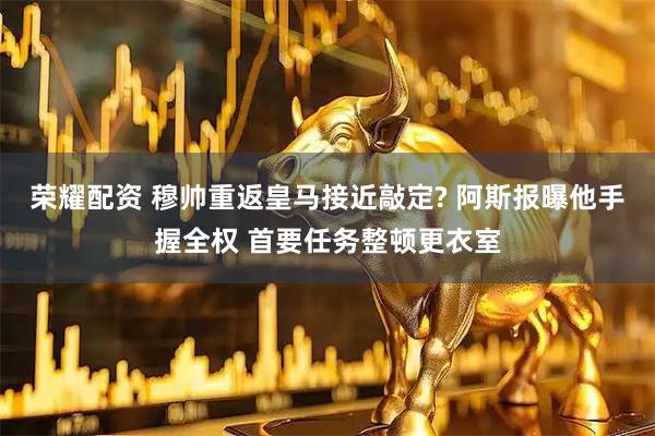 荣耀配资 穆帅重返皇马接近敲定? 阿斯报曝他手握全权 首要任务整顿更衣室