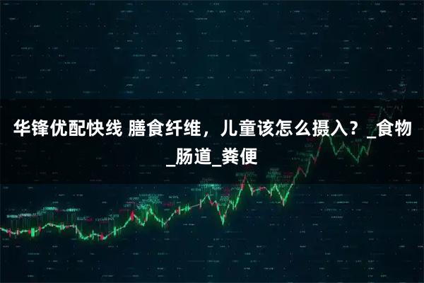 华锋优配快线 膳食纤维，儿童该怎么摄入？_食物_肠道_粪便