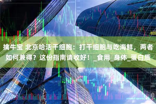 擒牛宝 北京哈活干细胞：打干细胞与吃海鲜，两者如何兼得？这份指南请收好！_食用_身体_蛋白质