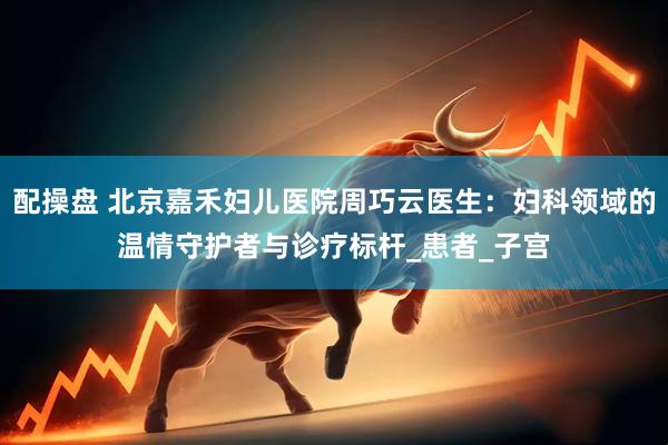 配操盘 北京嘉禾妇儿医院周巧云医生：妇科领域的温情守护者与诊疗标杆_患者_子宫