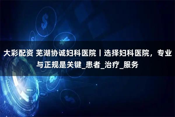大彩配资 芜湖协诚妇科医院丨选择妇科医院，专业与正规是关键_患者_治疗_服务