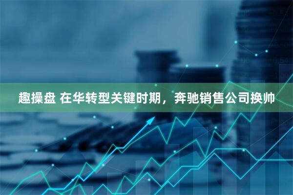 趣操盘 在华转型关键时期，奔驰销售公司换帅