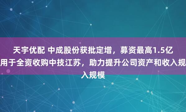 天宇优配 中成股份获批定增，募资最高1.5亿元用于全资收购中技江苏，助力提升公司资产和收入规模