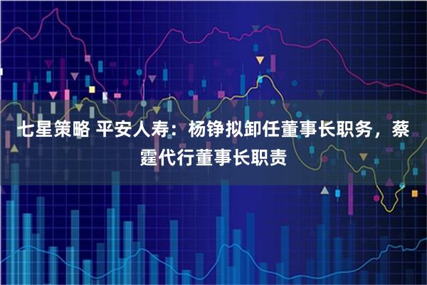 七星策略 平安人寿：杨铮拟卸任董事长职务，蔡霆代行董事长职责
