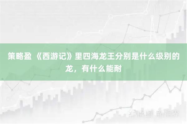策略盈 《西游记》里四海龙王分别是什么级别的龙，有什么能耐