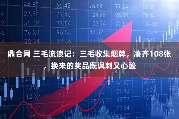 鼎合网 三毛流浪记：三毛收集烟牌，凑齐108张，换来的奖品既讽刺又心酸