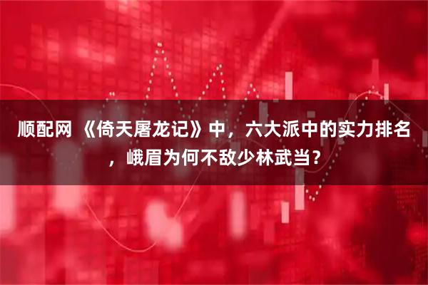 顺配网 《倚天屠龙记》中，六大派中的实力排名，峨眉为何不敌少林武当？