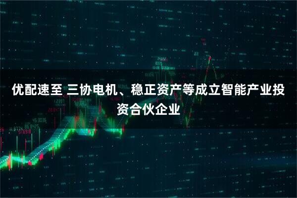 优配速至 三协电机、稳正资产等成立智能产业投资合伙企业