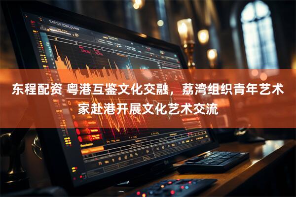 东程配资 粤港互鉴文化交融，荔湾组织青年艺术家赴港开展文化艺术交流