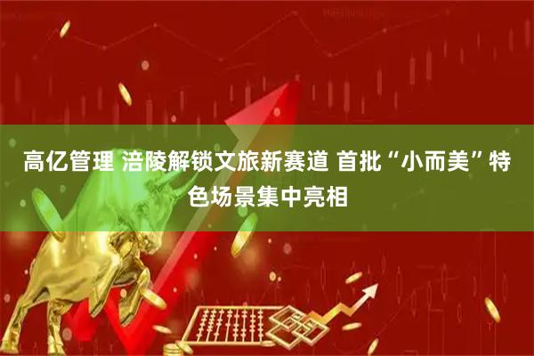 高亿管理 涪陵解锁文旅新赛道 首批“小而美”特色场景集中亮相