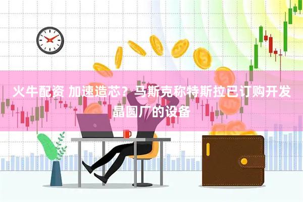 火牛配资 加速造芯？马斯克称特斯拉已订购开发晶圆厂的设备