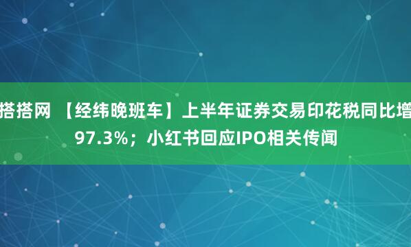 搭搭网 【经纬晚班车】上半年证券交易印花税同比增97.3%；小红书回应IPO相关传闻