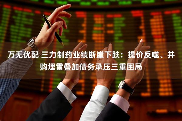 万无优配 三力制药业绩断崖下跌：提价反噬、并购埋雷叠加债务承压三重困局